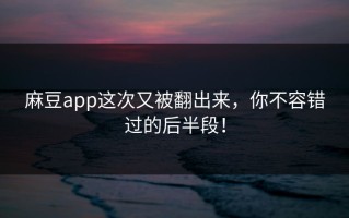 麻豆app这次又被翻出来，你不容错过的后半段！