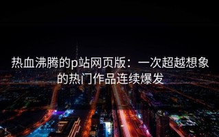 热血沸腾的p站网页版：一次超越想象的热门作品连续爆发