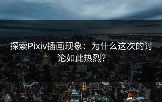 探索Pixiv插画现象：为什么这次的讨论如此热烈？