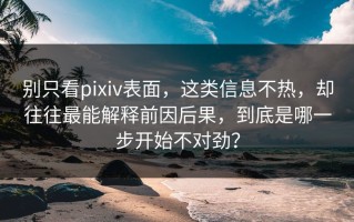 别只看pixiv表面，这类信息不热，却往往最能解释前因后果，到底是哪一步开始不对劲？