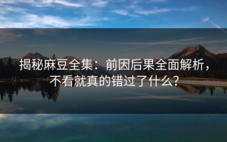 揭秘麻豆全集：前因后果全面解析，不看就真的错过了什么？