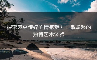 探索麻豆传媒的情感魅力：串联起的独特艺术体验