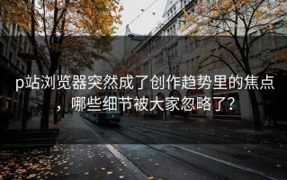 p站浏览器突然成了创作趋势里的焦点，哪些细节被大家忽略了？