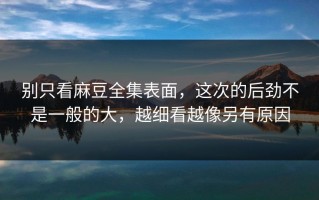 别只看麻豆全集表面，这次的后劲不是一般的大，越细看越像另有原因