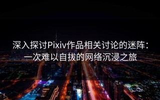 深入探讨Pixiv作品相关讨论的迷阵：一次难以自拔的网络沉浸之旅