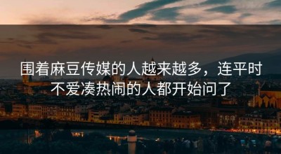 围着麻豆传媒的人越来越多，连平时不爱凑热闹的人都开始问了