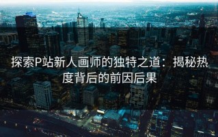 探索P站新人画师的独特之道：揭秘热度背后的前因后果