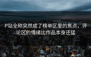 P站全称突然成了榜单区里的焦点，评论区的情绪比作品本身还猛