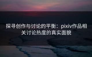 探寻创作与讨论的平衡：pixiv作品相关讨论热度的真实面貌