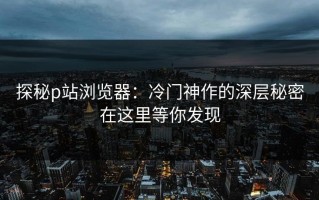 探秘p站浏览器：冷门神作的深层秘密在这里等你发现