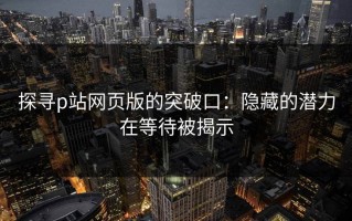 探寻p站网页版的突破口：隐藏的潜力在等待被揭示