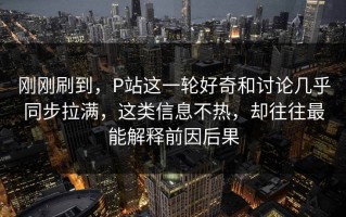 刚刚刷到，P站这一轮好奇和讨论几乎同步拉满，这类信息不热，却往往最能解释前因后果