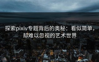 探索pixiv专题背后的奥秘：看似简单，却难以忽视的艺术世界