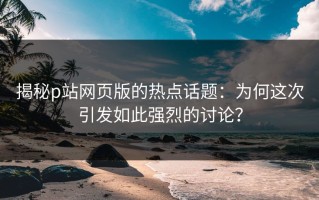 揭秘p站网页版的热点话题：为何这次引发如此强烈的讨论？