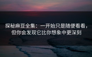 探秘麻豆全集：一开始只是随便看看，但你会发现它比你想象中更深刻