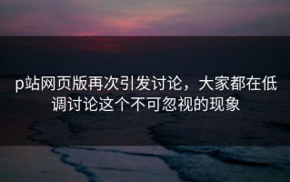 p站网页版再次引发讨论，大家都在低调讨论这个不可忽视的现象