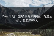 Pixiv专题：别被高频词带偏，专题后劲比想象中更大