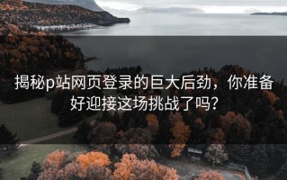 揭秘p站网页登录的巨大后劲，你准备好迎接这场挑战了吗？