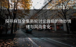 探寻麻豆全集新轮讨论背后的微妙情绪与风向变化