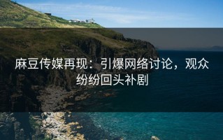 麻豆传媒再现：引爆网络讨论，观众纷纷回头补剧