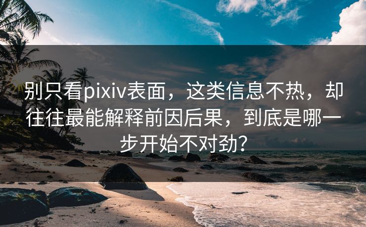 别只看pixiv表面，这类信息不热，却往往最能解释前因后果，到底是哪一步开始不对劲？-第1张图片-p站镜像热点页 - p站影视站