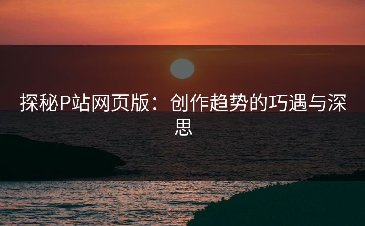 探秘P站网页版：创作趋势的巧遇与深思-第1张图片-p站镜像热点页 - p站影视站