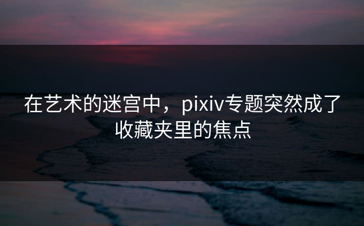 在艺术的迷宫中，pixiv专题突然成了收藏夹里的焦点-第1张图片-p站镜像热点页 - p站影视站