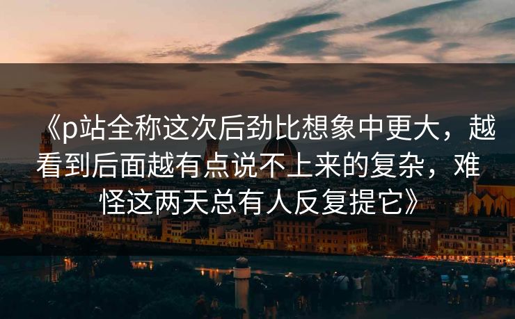 《p站全称这次后劲比想象中更大，越看到后面越有点说不上来的复杂，难怪这两天总有人反复提它》-第1张图片-p站镜像热点页 - p站影视站