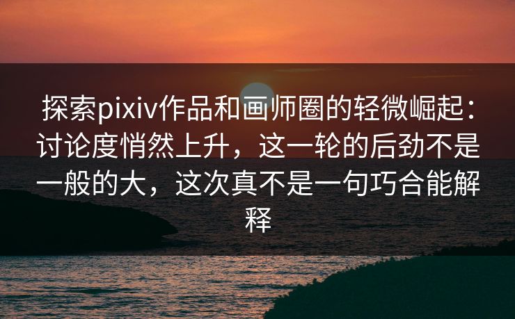 探索pixiv作品和画师圈的轻微崛起：讨论度悄然上升，这一轮的后劲不是一般的大，这次真不是一句巧合能解释-第1张图片-p站镜像热点页 - p站影视站