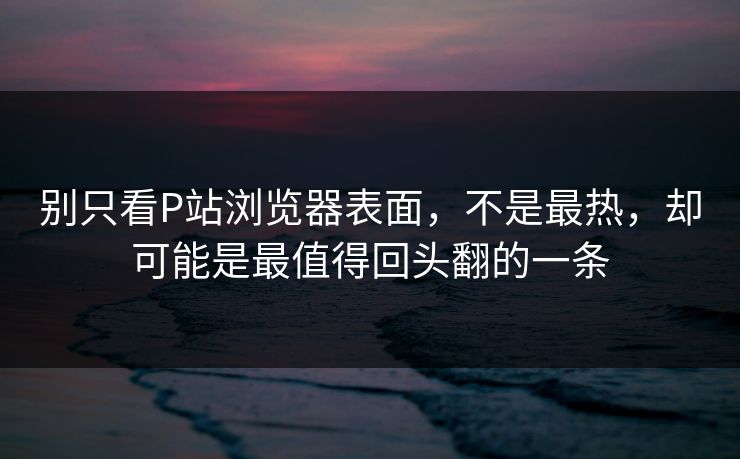 别只看P站浏览器表面，不是最热，却可能是最值得回头翻的一条-第1张图片-p站镜像热点页 - p站影视站