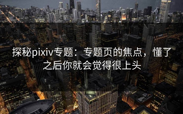 探秘pixiv专题：专题页的焦点，懂了之后你就会觉得很上头-第1张图片-p站镜像热点页 - p站影视站