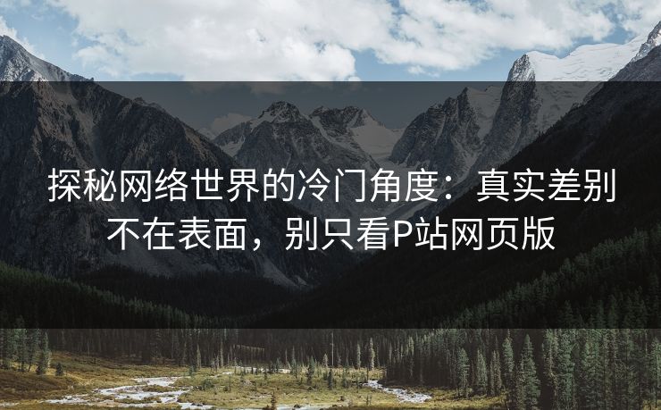 探秘网络世界的冷门角度：真实差别不在表面，别只看P站网页版-第1张图片-p站镜像热点页 - p站影视站
