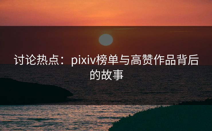 讨论热点：pixiv榜单与高赞作品背后的故事-第1张图片-p站镜像热点页 - p站影视站