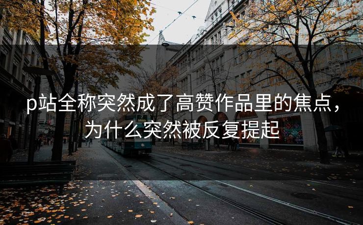 p站全称突然成了高赞作品里的焦点，为什么突然被反复提起-第1张图片-p站镜像热点页 - p站影视站