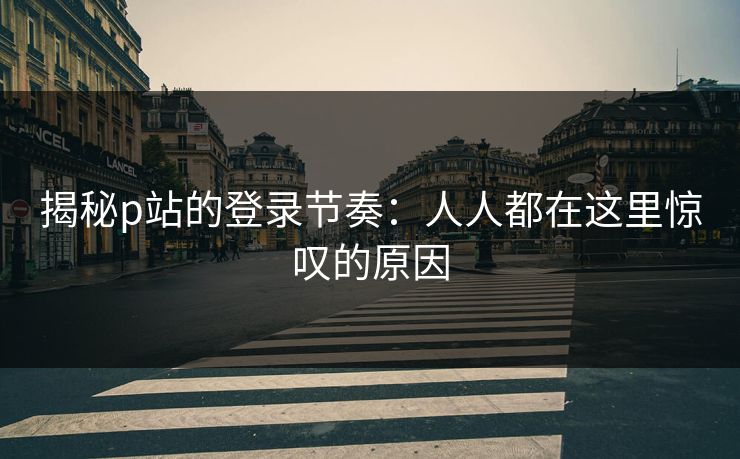 揭秘p站的登录节奏：人人都在这里惊叹的原因-第1张图片-p站镜像热点页 - p站影视站