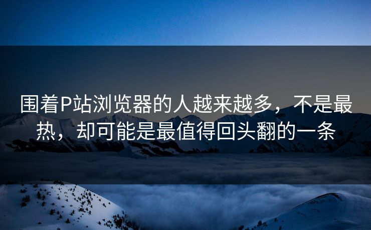 围着P站浏览器的人越来越多，不是最热，却可能是最值得回头翻的一条-第1张图片-p站镜像热点页 - p站影视站