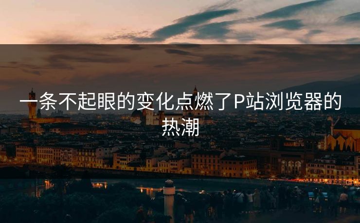 一条不起眼的变化点燃了P站浏览器的热潮-第1张图片-p站镜像热点页 - p站影视站