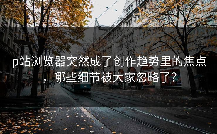 p站浏览器突然成了创作趋势里的焦点，哪些细节被大家忽略了？-第1张图片-p站镜像热点页 - p站影视站