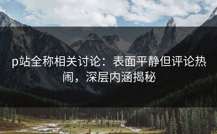 p站全称相关讨论：表面平静但评论热闹，深层内涵揭秘-第1张图片-p站镜像热点页 - p站影视站