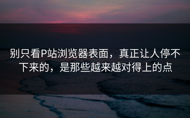 别只看P站浏览器表面，真正让人停不下来的，是那些越来越对得上的点-第1张图片-p站镜像热点页 - p站影视站