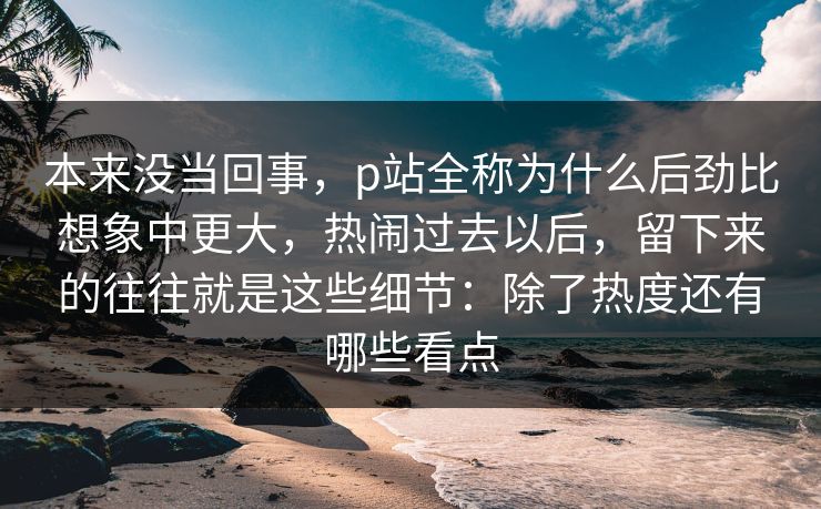 本来没当回事，p站全称为什么后劲比想象中更大，热闹过去以后，留下来的往往就是这些细节：除了热度还有哪些看点-第1张图片-p站镜像热点页 - p站影视站
