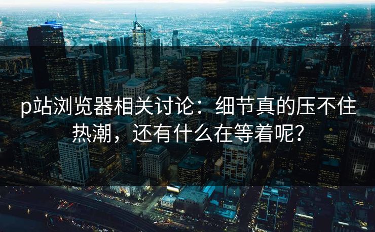 p站浏览器相关讨论:细节真的压不住热潮,还有什么在等着呢?-第1张图片-p站镜像热点页 - p站影视站 p站浏览器相关讨论:细节真的压不住热潮,还有什么在等着呢?-第1张图片-p站镜像热点页 - p站影视站
