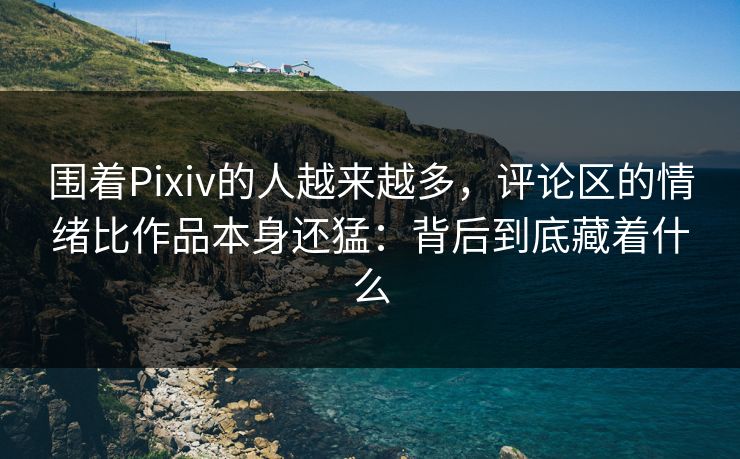 围着Pixiv的人越来越多，评论区的情绪比作品本身还猛：背后到底藏着什么-第1张图片-p站镜像热点页 - p站影视站