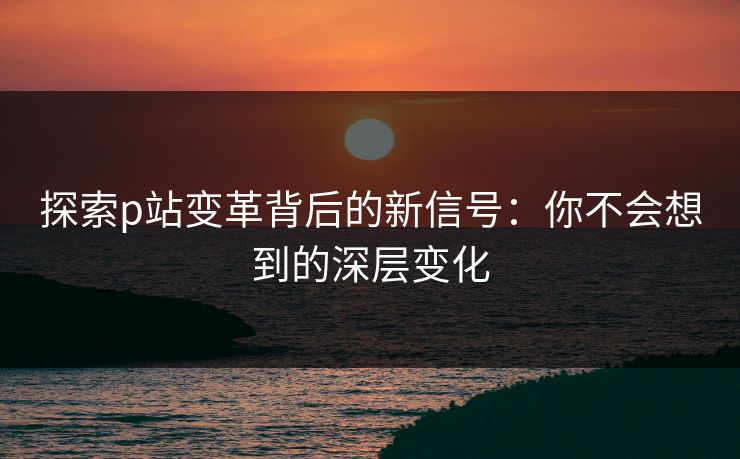 探索p站变革背后的新信号：你不会想到的深层变化-第2张图片-p站镜像热点页 - p站影视站