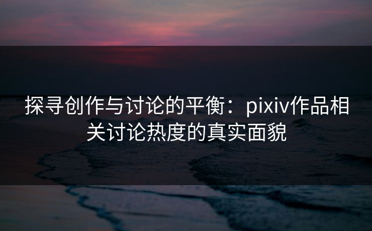 探寻创作与讨论的平衡：pixiv作品相关讨论热度的真实面貌-第1张图片-p站镜像热点页 - p站影视站