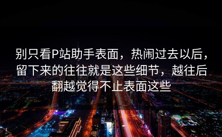 别只看P站助手表面，热闹过去以后，留下来的往往就是这些细节，越往后翻越觉得不止表面这些-第1张图片-p站镜像热点页 - p站影视站