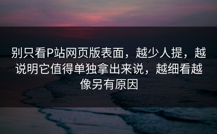 别只看P站网页版表面，越少人提，越说明它值得单独拿出来说，越细看越像另有原因-第1张图片-p站镜像热点页 - p站影视站