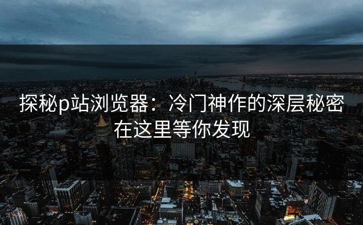 探秘p站浏览器：冷门神作的深层秘密在这里等你发现-第1张图片-p站镜像热点页 - p站影视站