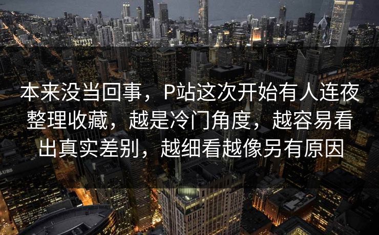 本来没当回事，P站这次开始有人连夜整理收藏，越是冷门角度，越容易看出真实差别，越细看越像另有原因-第1张图片-p站镜像热点页 - p站影视站