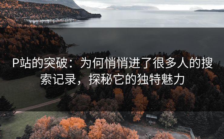 P站的突破：为何悄悄进了很多人的搜索记录，探秘它的独特魅力-第1张图片-p站镜像热点页 - p站影视站